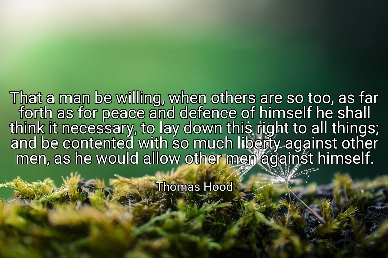 That a man be willing, when others are so too, as far forth as for peace and defence of himself he shall think it necessary, to lay down this right to all things; and be contented with so much liberty against other men, as he would allow other men against himself. - Thomas Hood