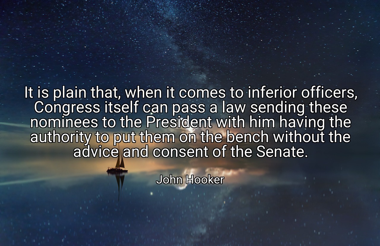 It is plain that, when it comes to inferior officers, Congress itself can pass a law sending these nominees to the President with him having the authority to put them on the bench without the advice and consent of the Senate. - John Hooker