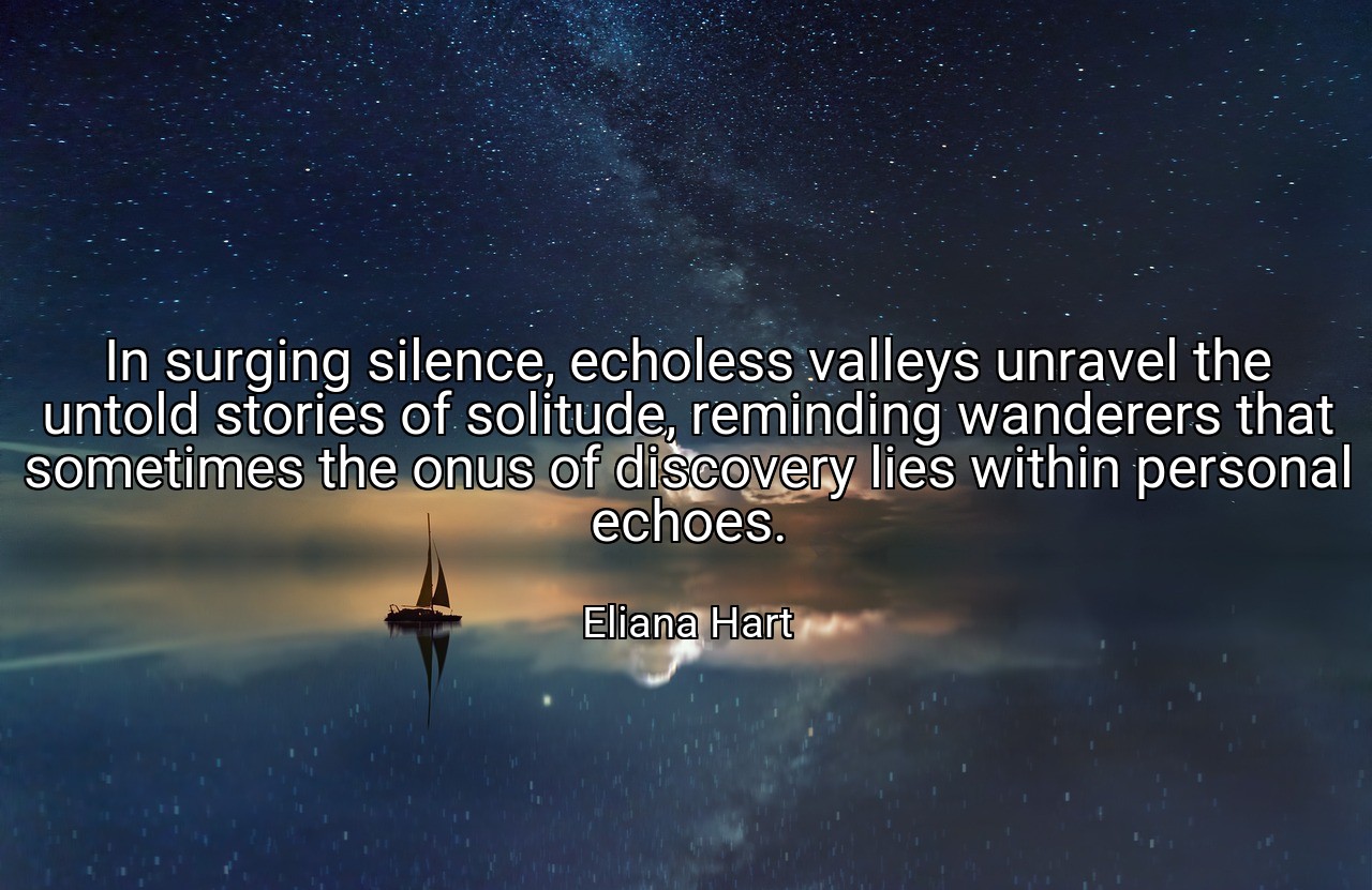 In surging silence, echoless valleys unravel the untold stories of solitude, reminding wanderers that sometimes the onus of discovery lies within personal echoes. - Eliana Hart