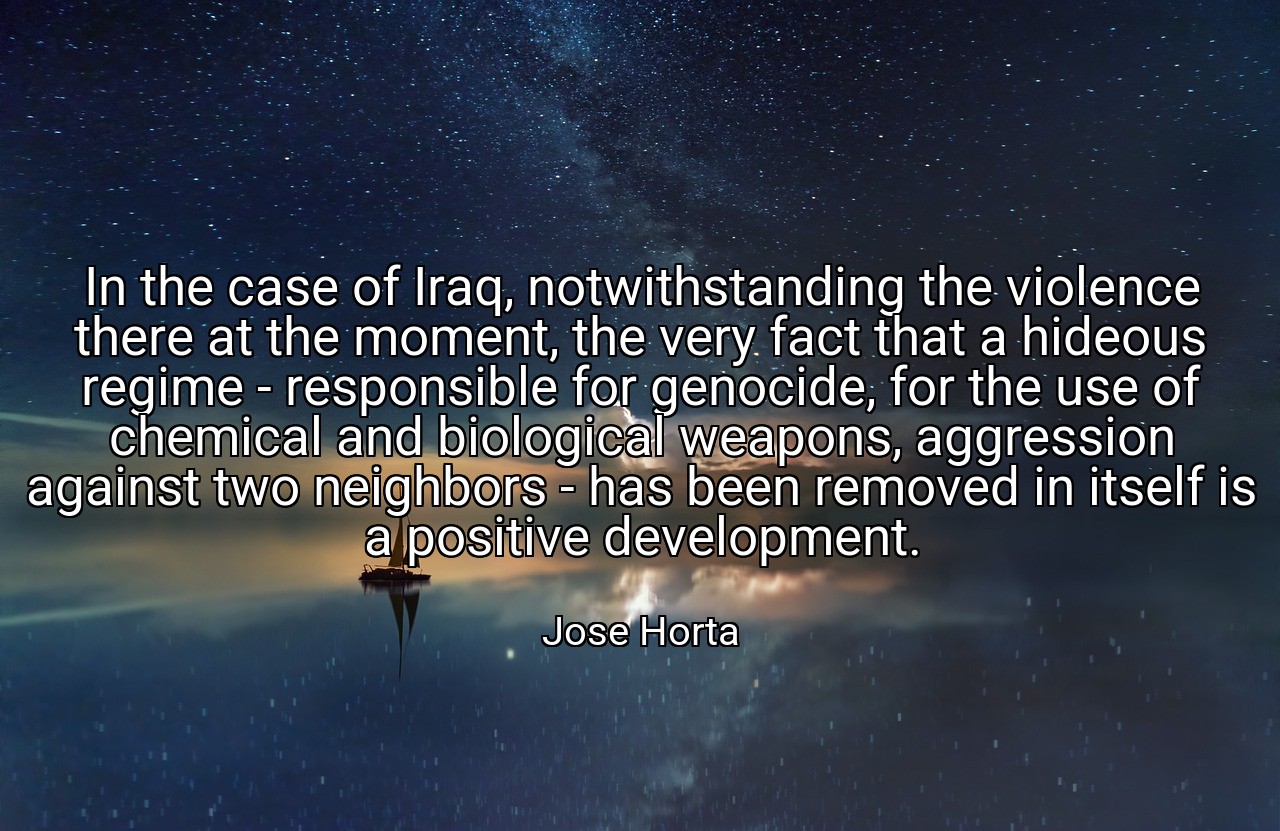 In the case of Iraq, notwithstanding the violence there at the moment, the very fact that a hideous regime - responsible for genocide, for the use of chemical and biological weapons, aggression against two neighbors - has been removed in itself is a positive development. - Jose Horta