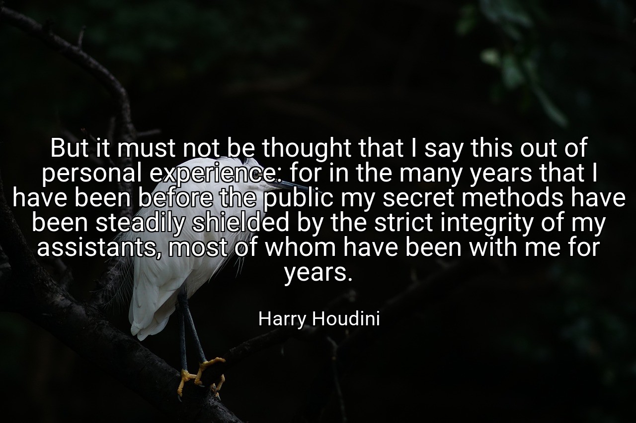 But it must not be thought that I say this out of personal experience: for in the many years that I have been before the public my secret methods have been steadily shielded by the strict integrity of my assistants, most of whom have been with me for years. - Harry Houdini
