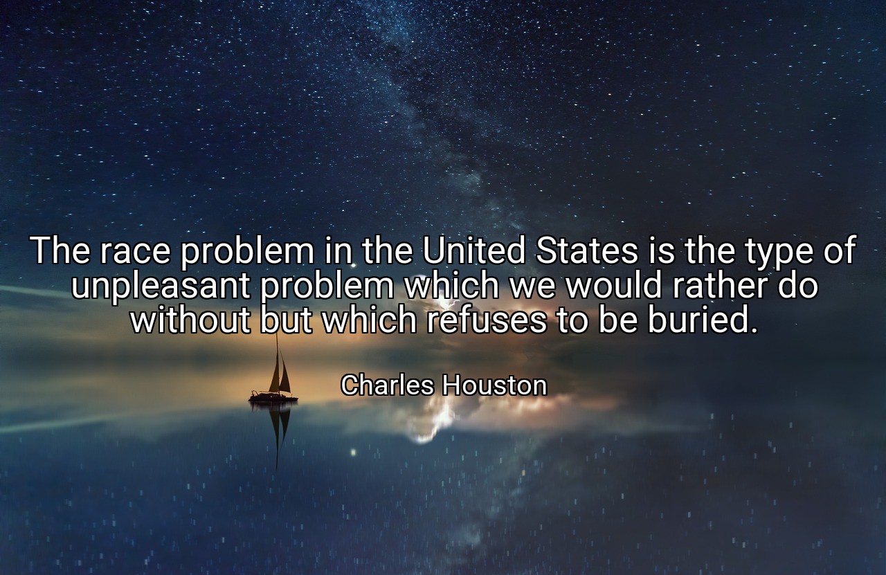 The race problem in the United States is the type of unpleasant problem which we would rather do without but which refuses to be buried. - Charles Houston