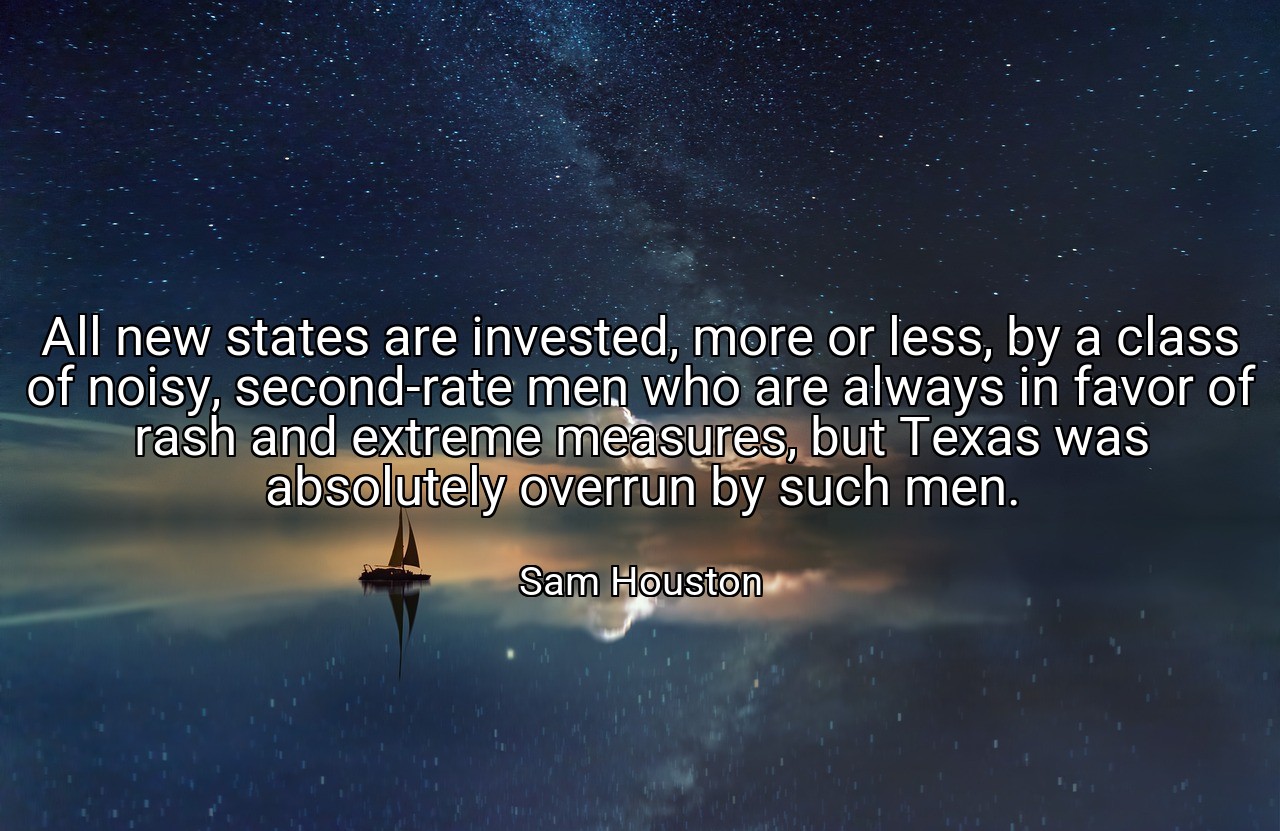 All new states are invested, more or less, by a class of noisy, second-rate men who are always in favor of rash and extreme measures, but Texas was absolutely overrun by such men. - Sam Houston
