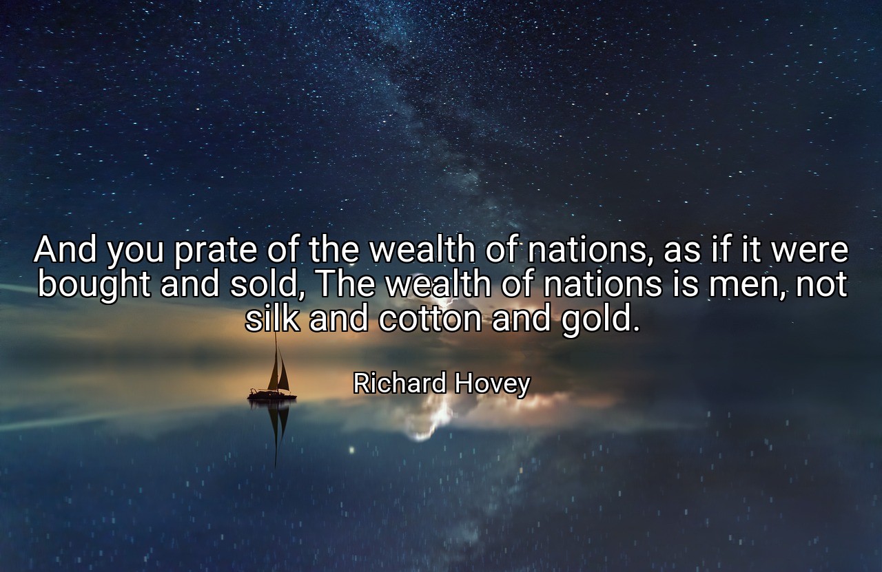 And you prate of the wealth of nations, as if it were bought and sold, The wealth of nations is men, not silk and cotton and gold. - Richard Hovey