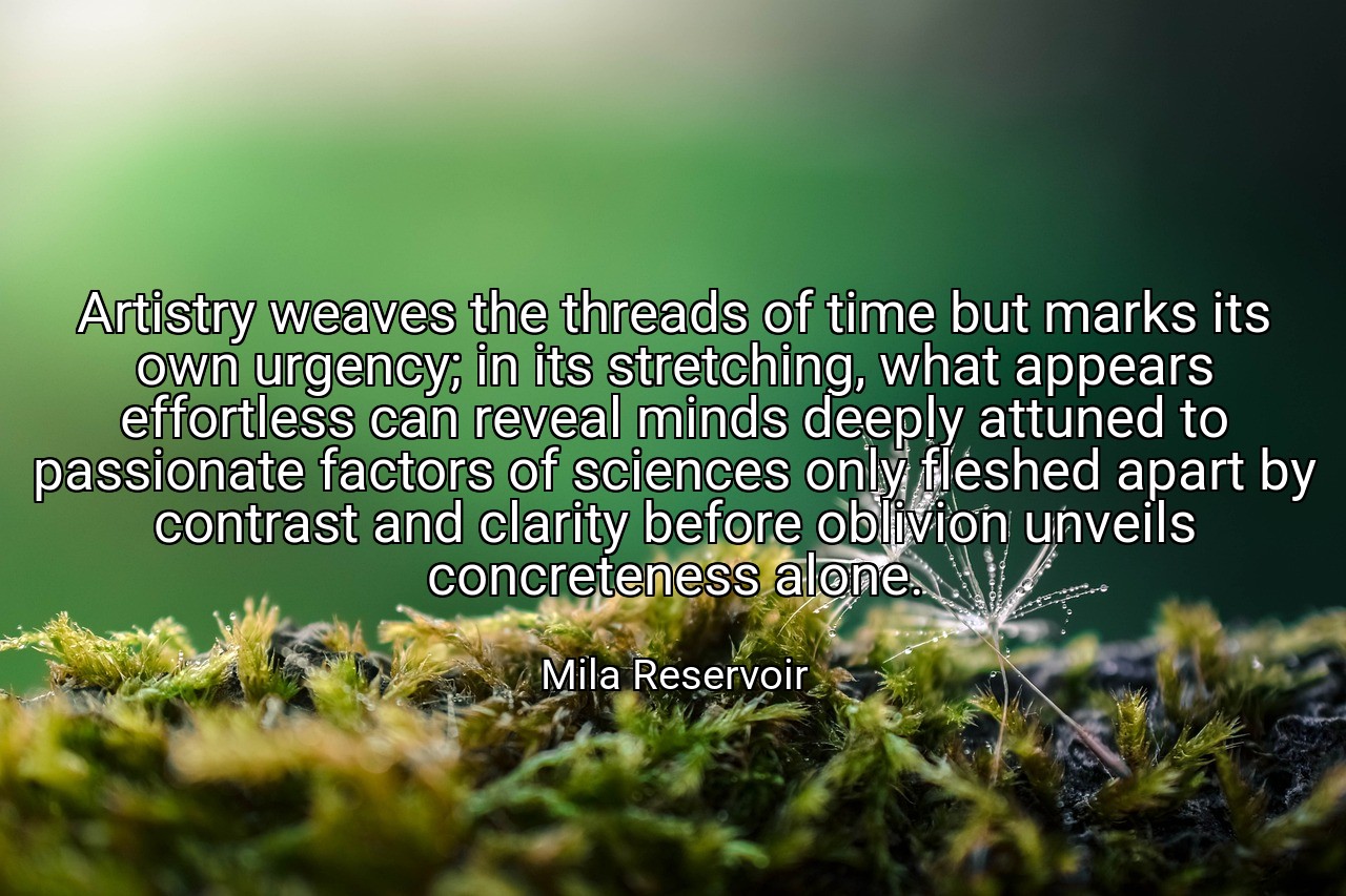 Artistry weaves the threads of time but marks its own urgency; in its stretching, what appears effortless can reveal minds deeply attuned to passionate factors of sciences only fleshed apart by contrast and clarity before oblivion unveils concreteness alone. - Mila Reservoir