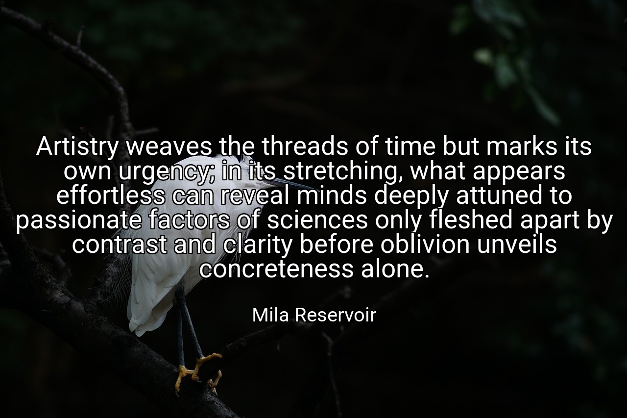 Artistry weaves the threads of time but marks its own urgency; in its stretching, what appears effortless can reveal minds deeply attuned to passionate factors of sciences only fleshed apart by contrast and clarity before oblivion unveils concreteness alone. - Mila Reservoir