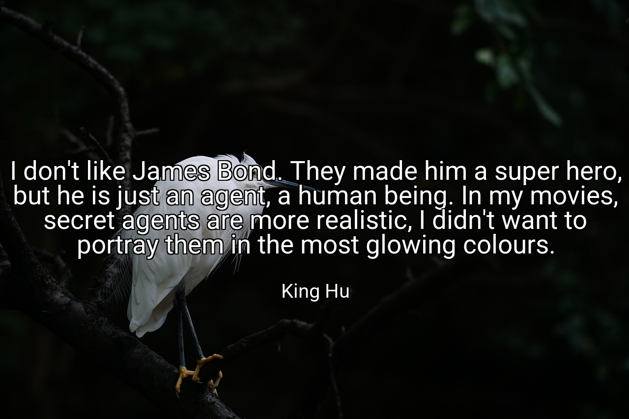 I don't like James Bond. They made him a super hero, but he is just an agent, a human being. In my movies, secret agents are more realistic, I didn't want to portray them in the most glowing colours. - King Hu