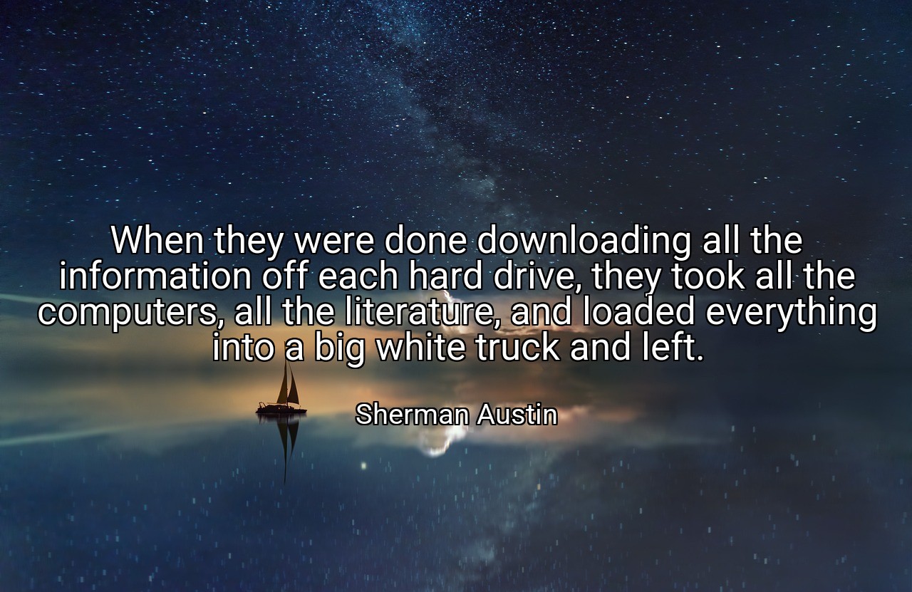 When they were done downloading all the information off each hard drive, they took all the computers, all the literature, and loaded everything into a big white truck and left. - Sherman Austin