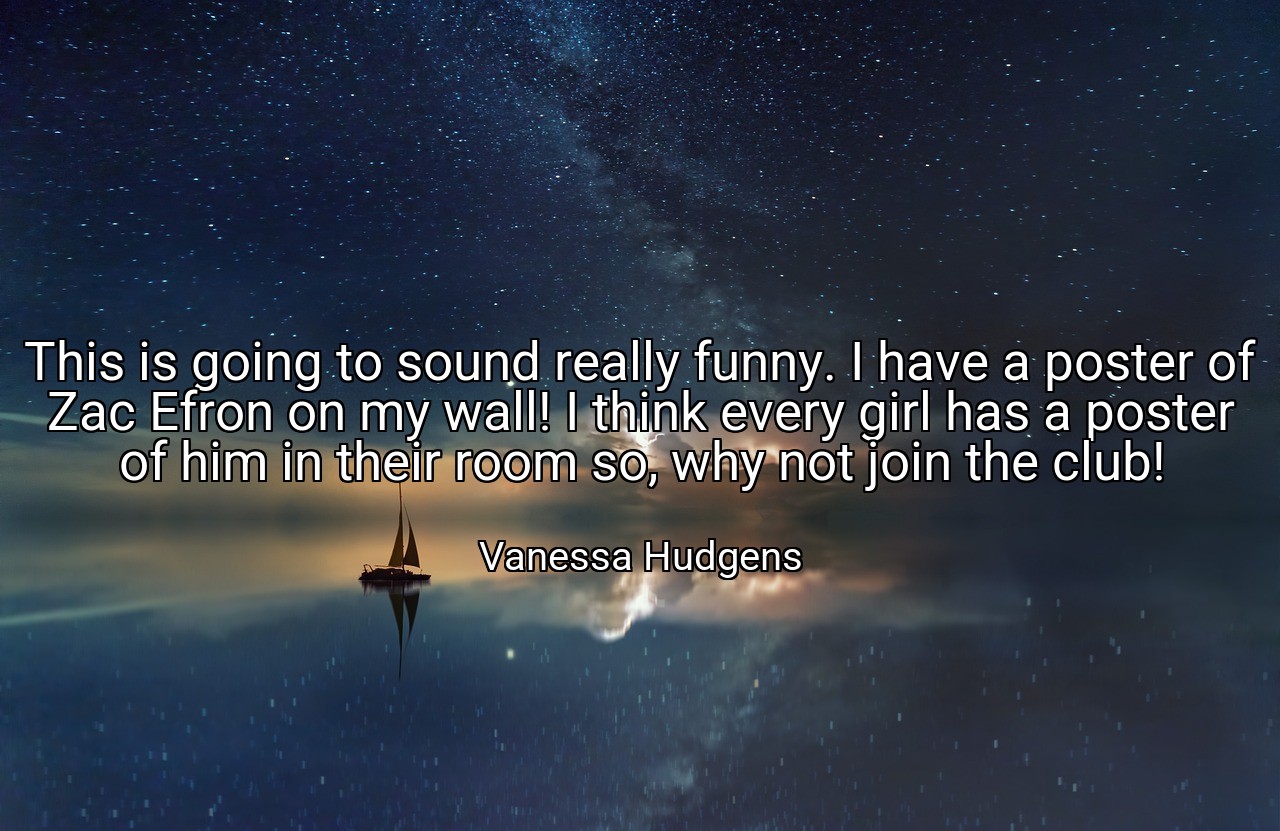 This is going to sound really funny. I have a poster of Zac Efron on my wall! I think every girl has a poster of him in their room so, why not join the club! - Vanessa Hudgens