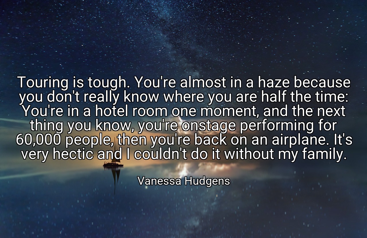 Touring is tough. You're almost in a haze because you don't really know where you are half the time: You're in a hotel room one moment, and the next thing you know, you're onstage performing for 60,000 people, then you're back on an airplane. It's very hectic and I couldn't do it without my family. - Vanessa Hudgens