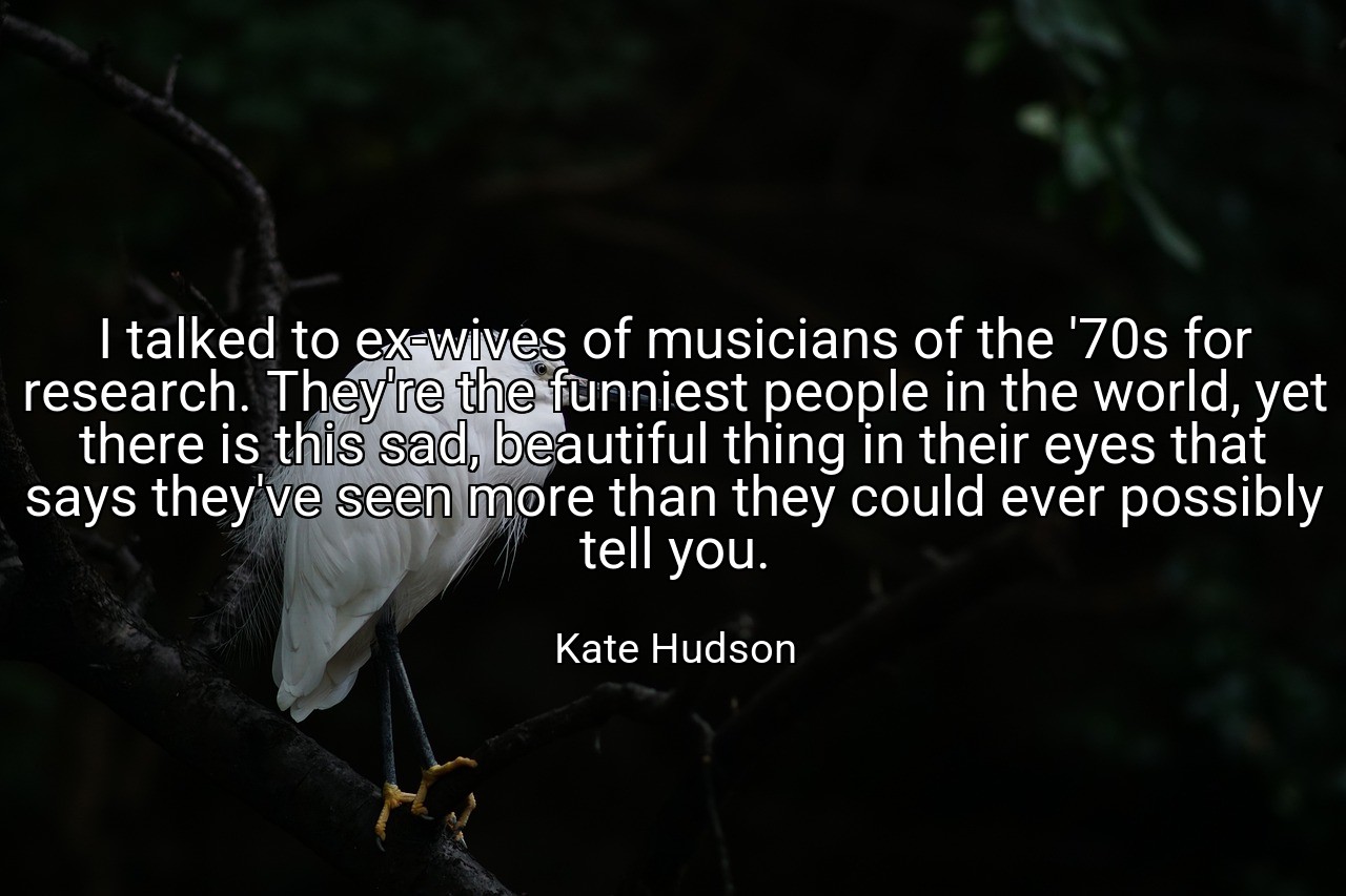 I talked to ex-wives of musicians of the '70s for research. They're the funniest people in the world, yet there is this sad, beautiful thing in their eyes that says they've seen more than they could ever possibly tell you. - Kate Hudson