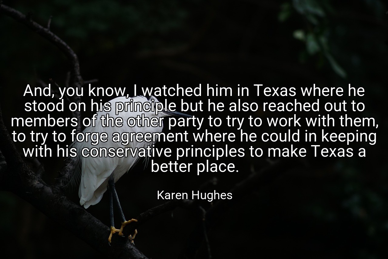 And, you know, I watched him in Texas where he stood on his principle but he also reached out to members of the other party to try to work with them, to try to forge agreement where he could in keeping with his conservative principles to make Texas a better place. - Karen Hughes