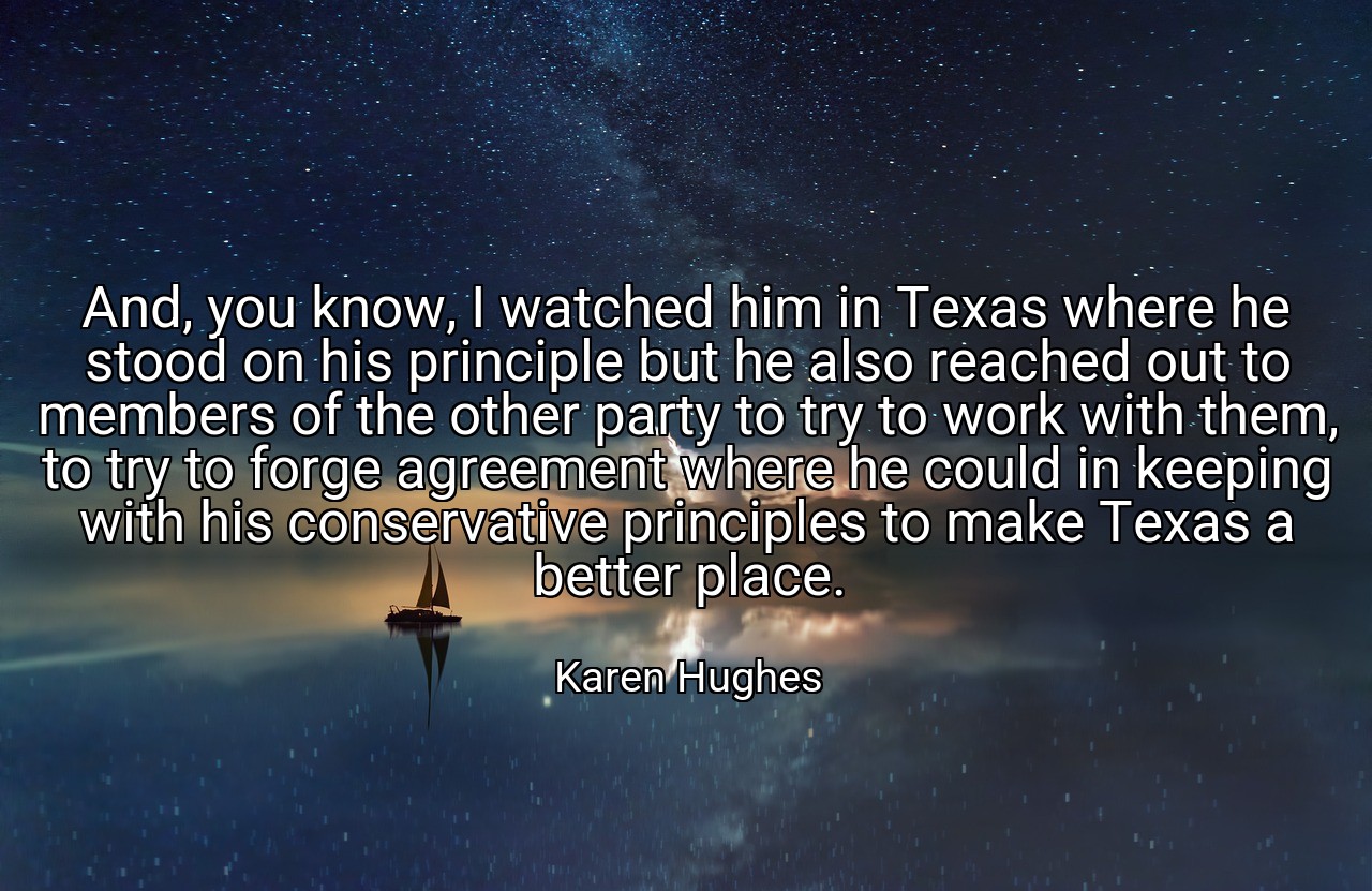 And, you know, I watched him in Texas where he stood on his principle but he also reached out to members of the other party to try to work with them, to try to forge agreement where he could in keeping with his conservative principles to make Texas a better place. - Karen Hughes