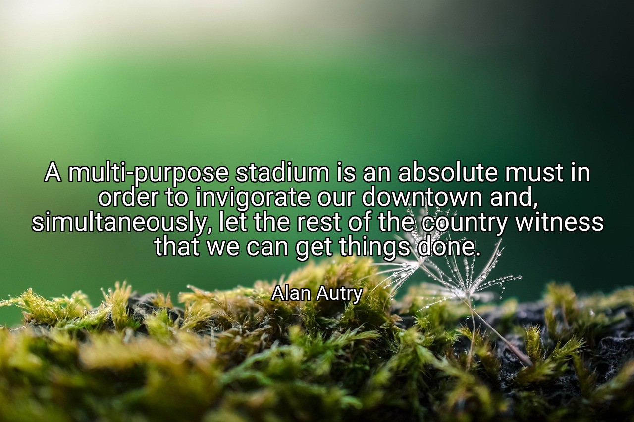 A multi-purpose stadium is an absolute must in order to invigorate our downtown and, simultaneously, let the rest of the country witness that we can get things done. - Alan Autry