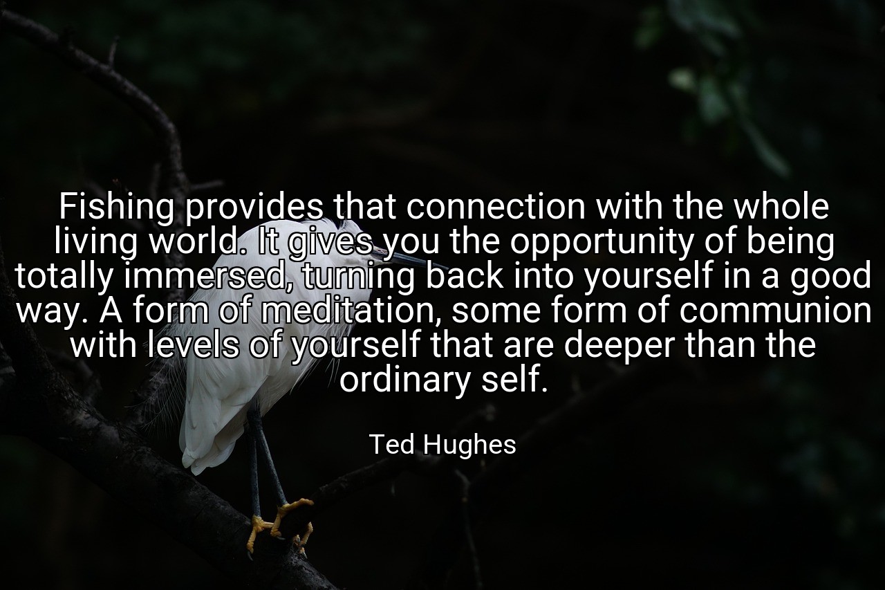 Fishing provides that connection with the whole living world. It gives you the opportunity of being totally immersed, turning back into yourself in a good way. A form of meditation, some form of communion with levels of yourself that are deeper than the ordinary self. - Ted Hughes