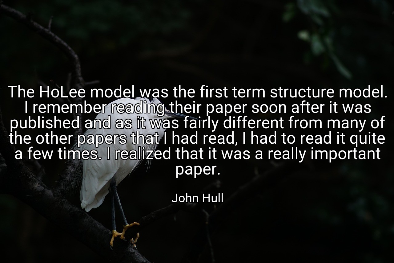 The HoLee model was the first term structure model. I remember reading their paper soon after it was published and as it was fairly different from many of the other papers that I had read, I had to read it quite a few times. I realized that it was a really important paper. - John Hull