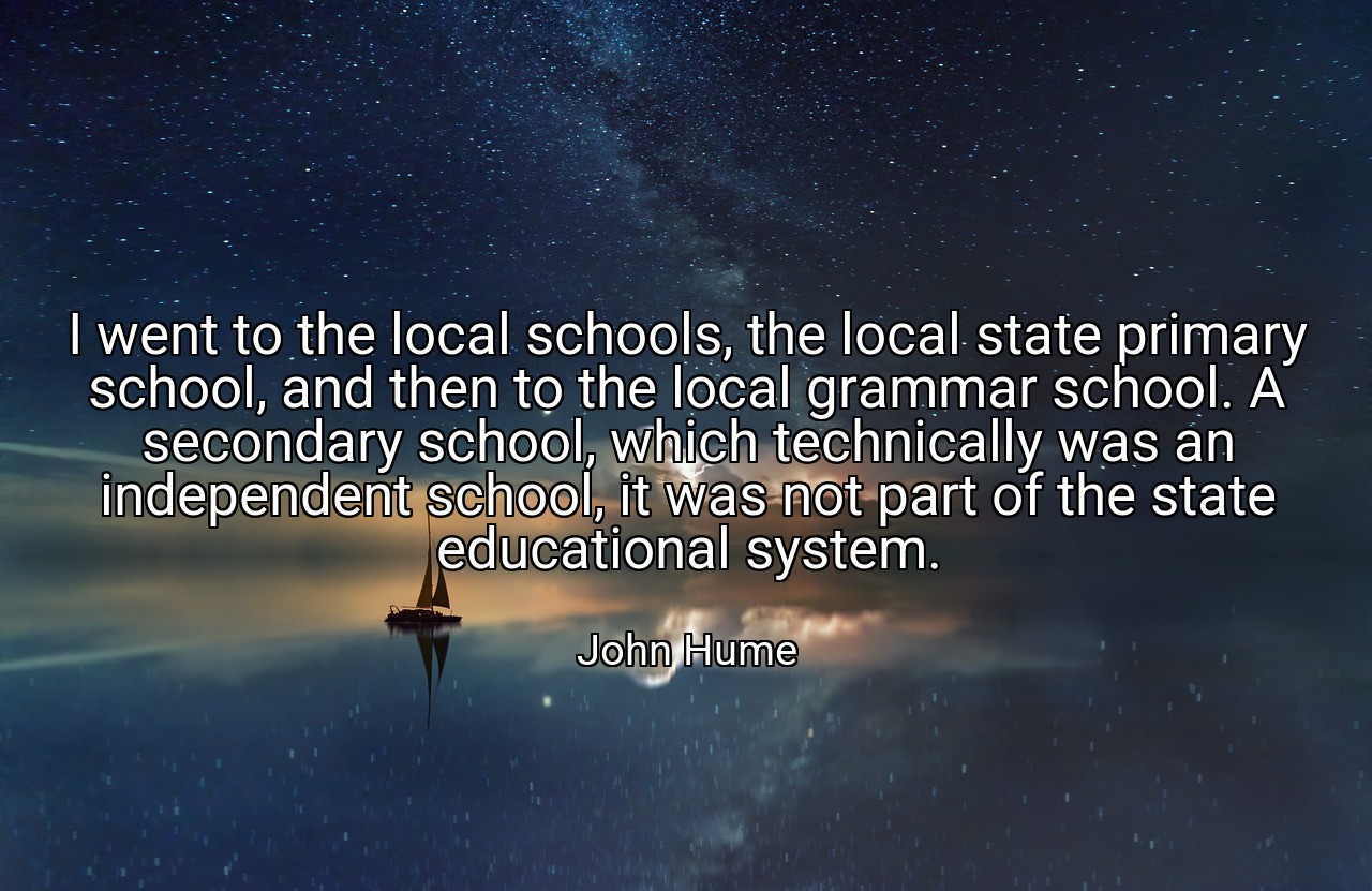 I went to the local schools, the local state primary school, and then to the local grammar school. A secondary school, which technically was an independent school, it was not part of the state educational system. - John Hume