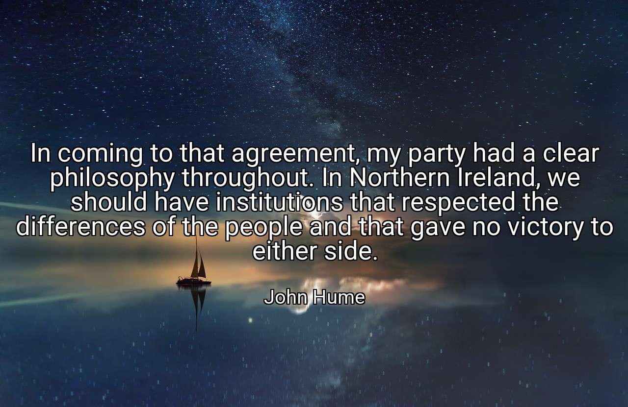 In coming to that agreement, my party had a clear philosophy throughout. In Northern Ireland, we should have institutions that respected the differences of the people and that gave no victory to either side. - John Hume