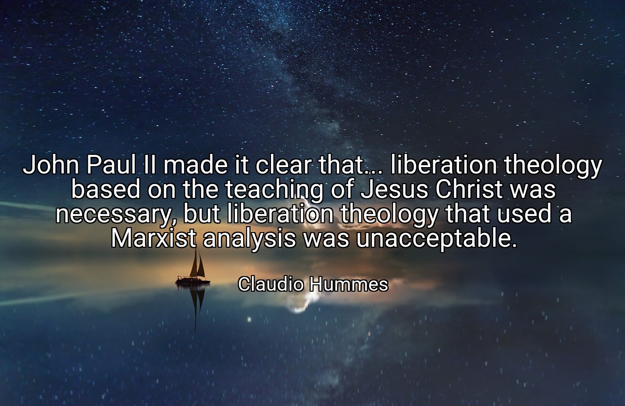 John Paul II made it clear that... liberation theology based on the teaching of Jesus Christ was necessary, but liberation theology that used a Marxist analysis was unacceptable. - Claudio Hummes