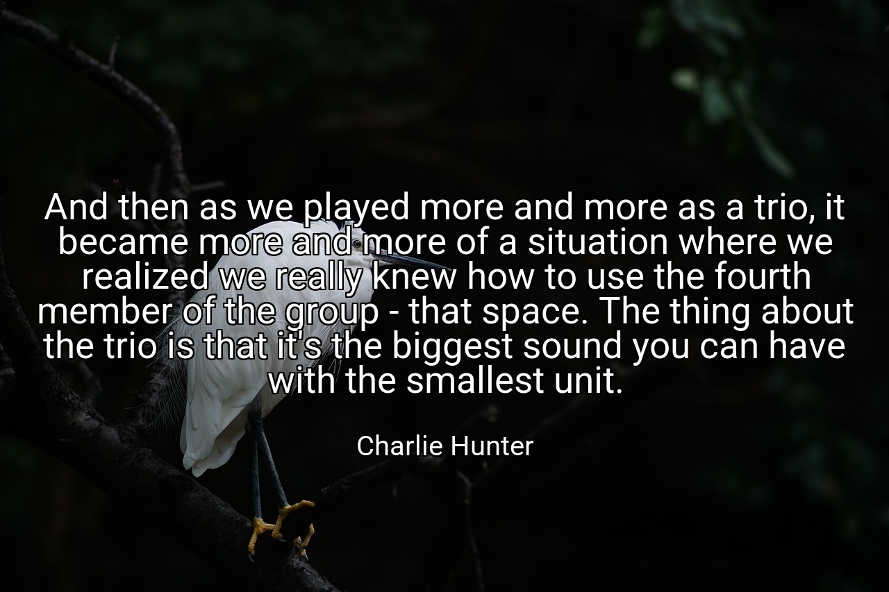 And then as we played more and more as a trio, it became more and more of a situation where we realized we really knew how to use the fourth member of the group - that space. The thing about the trio is that it's the biggest sound you can have with the smallest unit. - Charlie Hunter