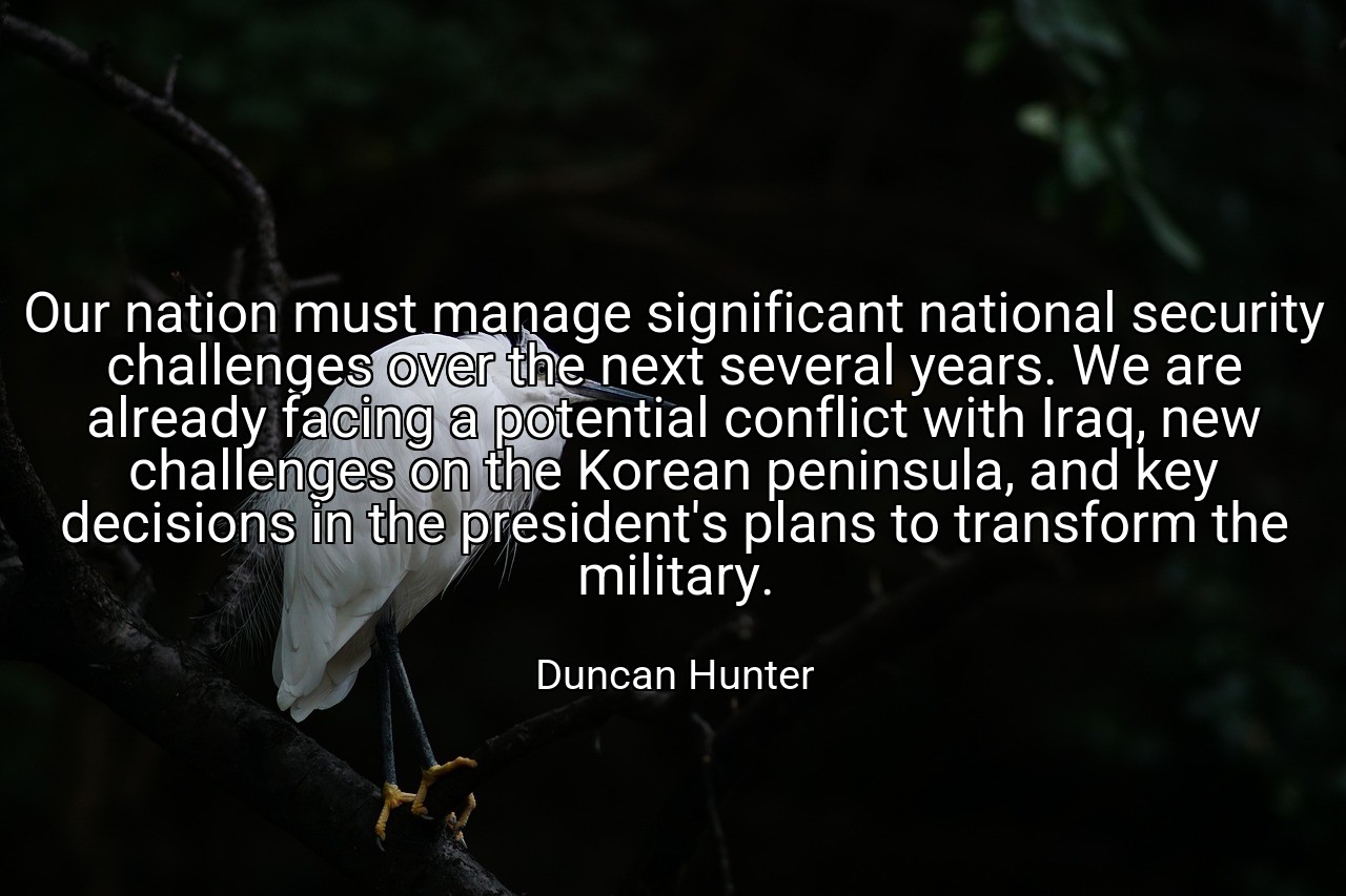 Our nation must manage significant national security challenges over the next several years. We are already facing a potential conflict with Iraq, new challenges on the Korean peninsula, and key decisions in the president's plans to transform the military. - Duncan Hunter