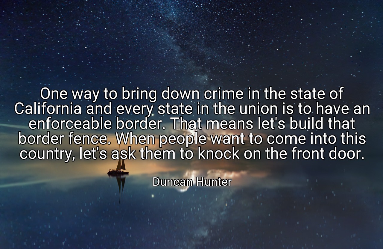 One way to bring down crime in the state of California and every state in the union is to have an enforceable border. That means let's build that border fence. When people want to come into this country, let's ask them to knock on the front door. - Duncan Hunter