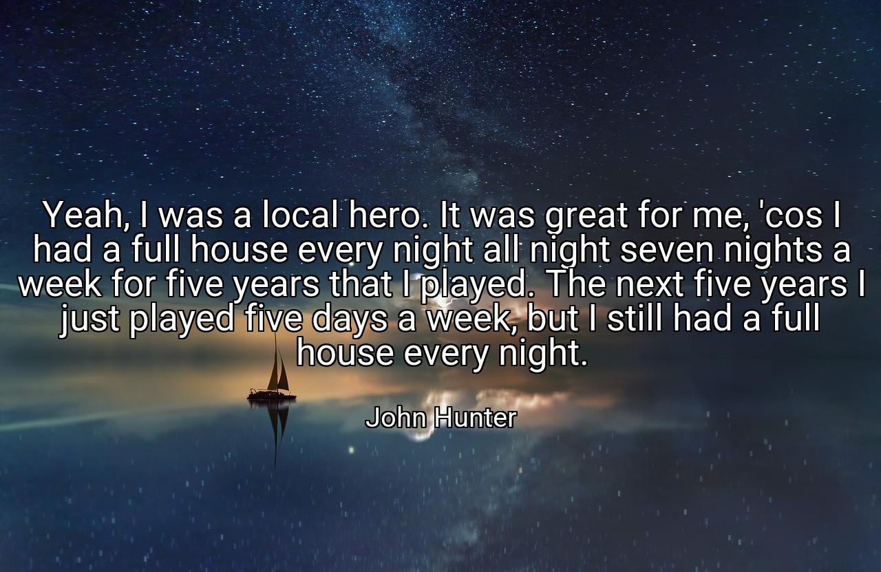 Yeah, I was a local hero. It was great for me, 'cos I had a full house every night all night seven nights a week for five years that I played. The next five years I just played five days a week, but I still had a full house every night. - John Hunter