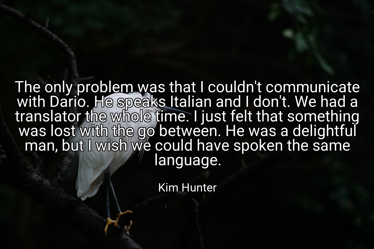 The only problem was that I couldn't communicate with Dario. He speaks Italian and I don't. We had a translator the whole time. I just felt that something was lost with the go between. He was a delightful man, but I wish we could have spoken the same language. - Kim Hunter