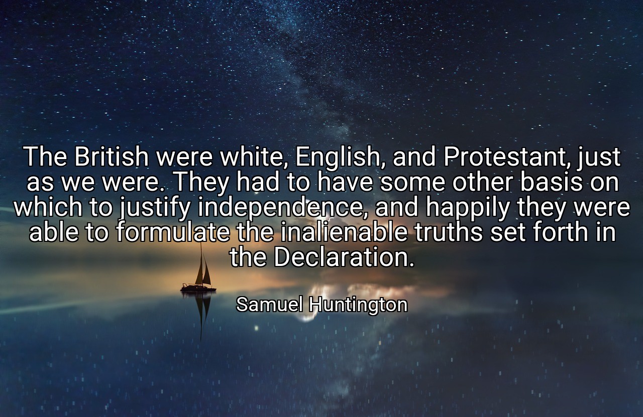The British were white, English, and Protestant, just as we were. They had to have some other basis on which to justify independence, and happily they were able to formulate the inalienable truths set forth in the Declaration. - Samuel Huntington