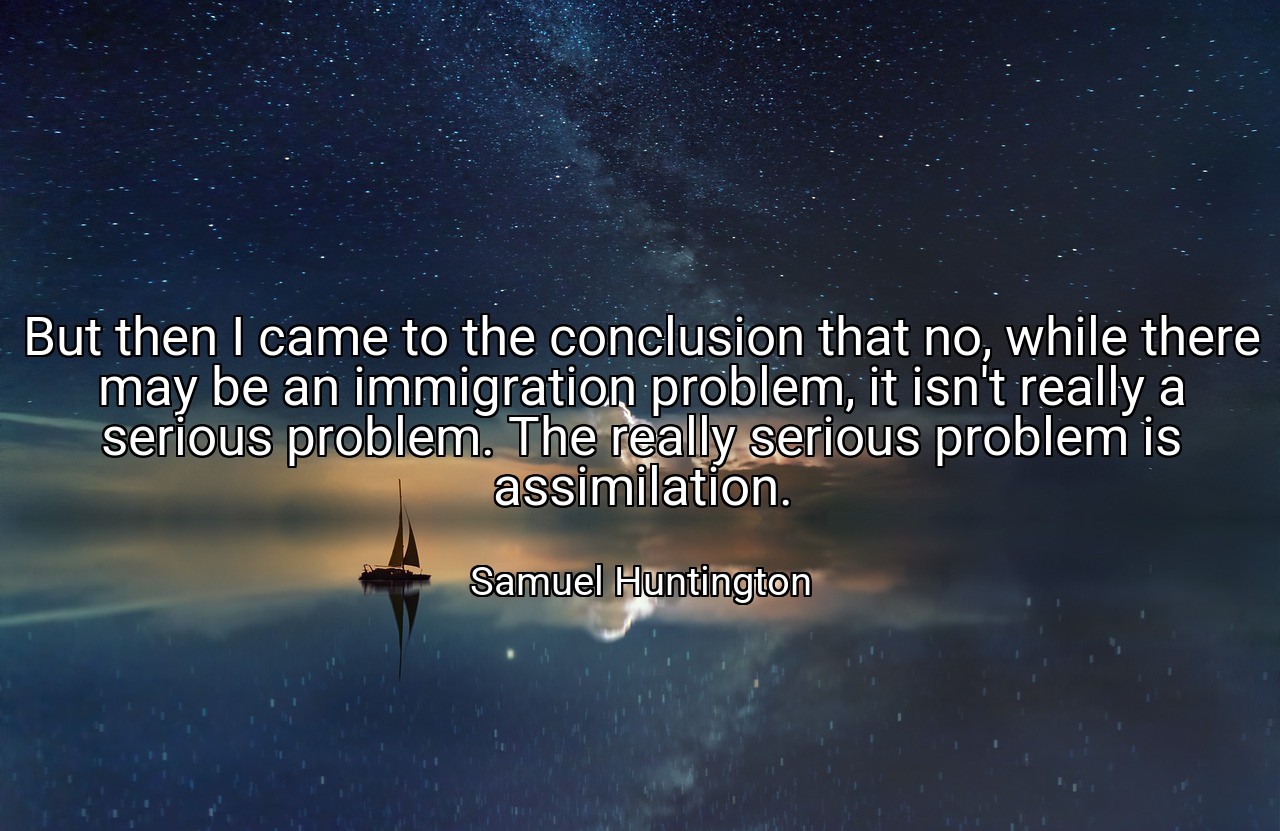 But then I came to the conclusion that no, while there may be an immigration problem, it isn't really a serious problem. The really serious problem is assimilation. - Samuel Huntington