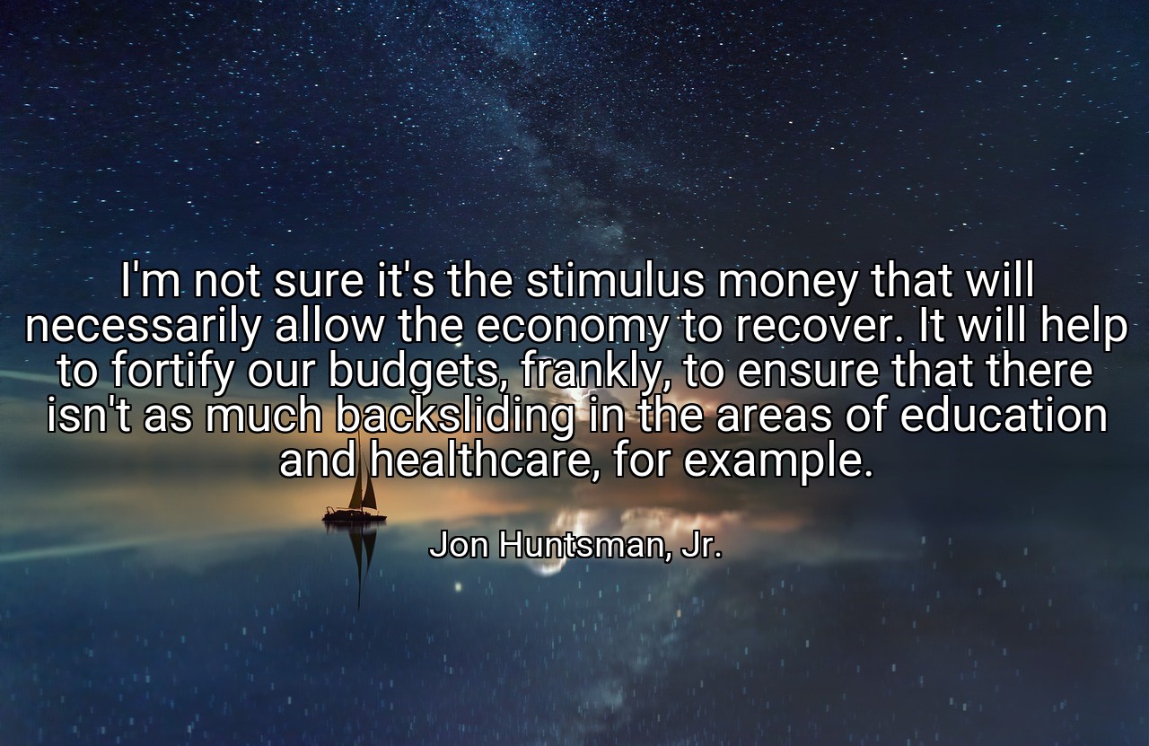 I'm not sure it's the stimulus money that will necessarily allow the economy to recover. It will help to fortify our budgets, frankly, to ensure that there isn't as much backsliding in the areas of education and healthcare, for example. - Jon Huntsman, Jr.