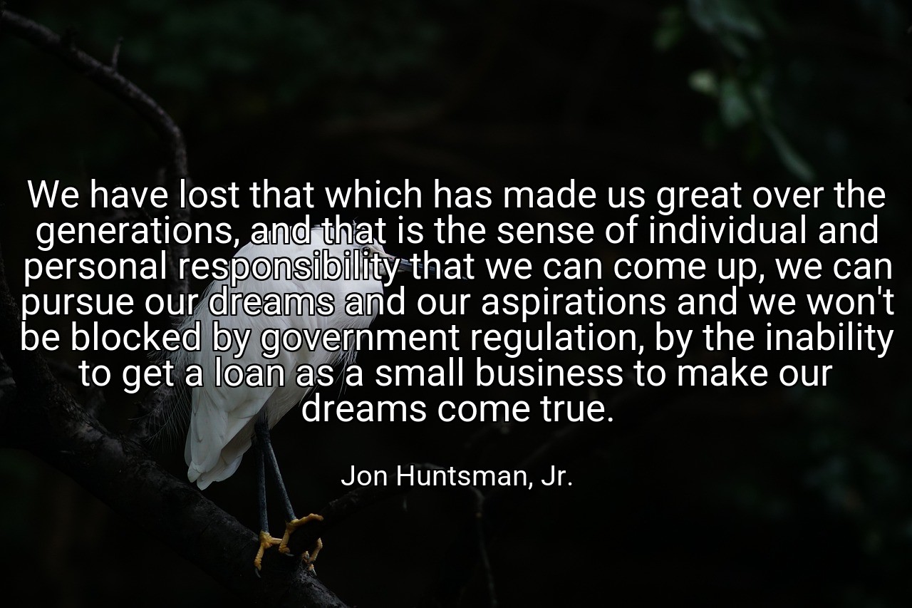 We have lost that which has made us great over the generations, and that is the sense of individual and personal responsibility that we can come up, we can pursue our dreams and our aspirations and we won't be blocked by government regulation, by the inability to get a loan as a small business to make our dreams come true. - Jon Huntsman, Jr.