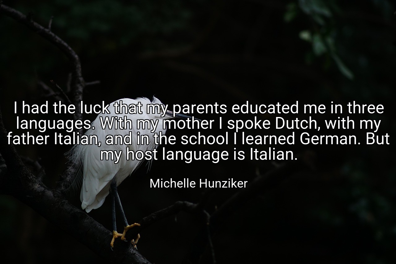 I had the luck that my parents educated me in three languages. With my mother I spoke Dutch, with my father Italian, and in the school I learned German. But my host language is Italian. - Michelle Hunziker