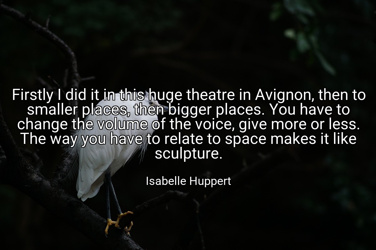 Firstly I did it in this huge theatre in Avignon, then to smaller places, then bigger places. You have to change the volume of the voice, give more or less. The way you have to relate to space makes it like sculpture. - Isabelle Huppert