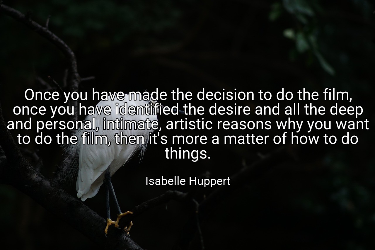 Once you have made the decision to do the film, once you have identified the desire and all the deep and personal, intimate, artistic reasons why you want to do the film, then it's more a matter of how to do things. - Isabelle Huppert