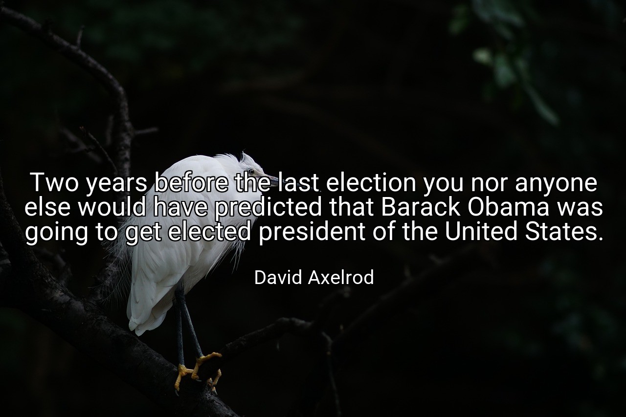 Two years before the last election you nor anyone else would have predicted that Barack Obama was going to get elected president of the United States. - David Axelrod