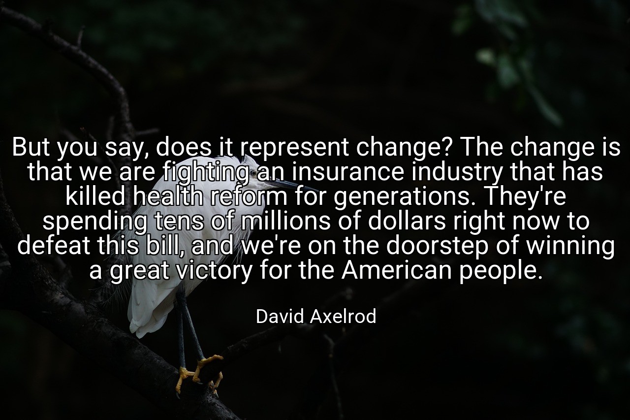 But you say, does it represent change? The change is that we are fighting an insurance industry that has killed health reform for generations. They're spending tens of millions of dollars right now to defeat this bill, and we're on the doorstep of winning a great victory for the American people. - David Axelrod