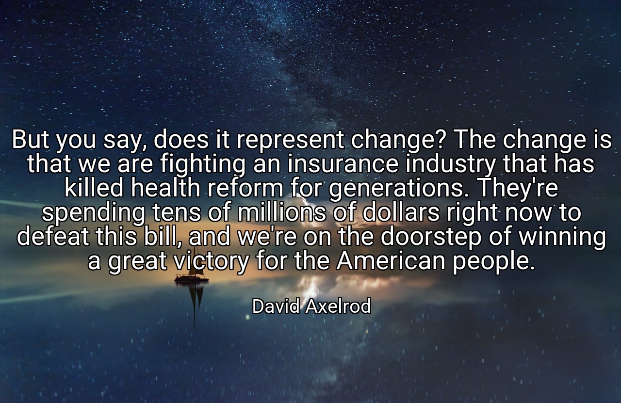 But you say, does it represent change? The change is that we are fighting an insurance industry that has killed health reform for generations. They're spending tens of millions of dollars right now to defeat this bill, and we're on the doorstep of winning a great victory for the American people. - David Axelrod