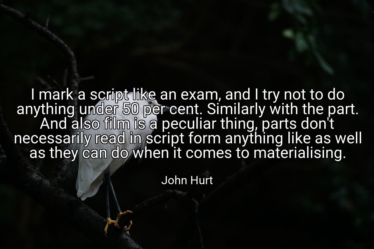 I mark a script like an exam, and I try not to do anything under 50 per cent. Similarly with the part. And also film is a peculiar thing, parts don't necessarily read in script form anything like as well as they can do when it comes to materialising. - John Hurt
