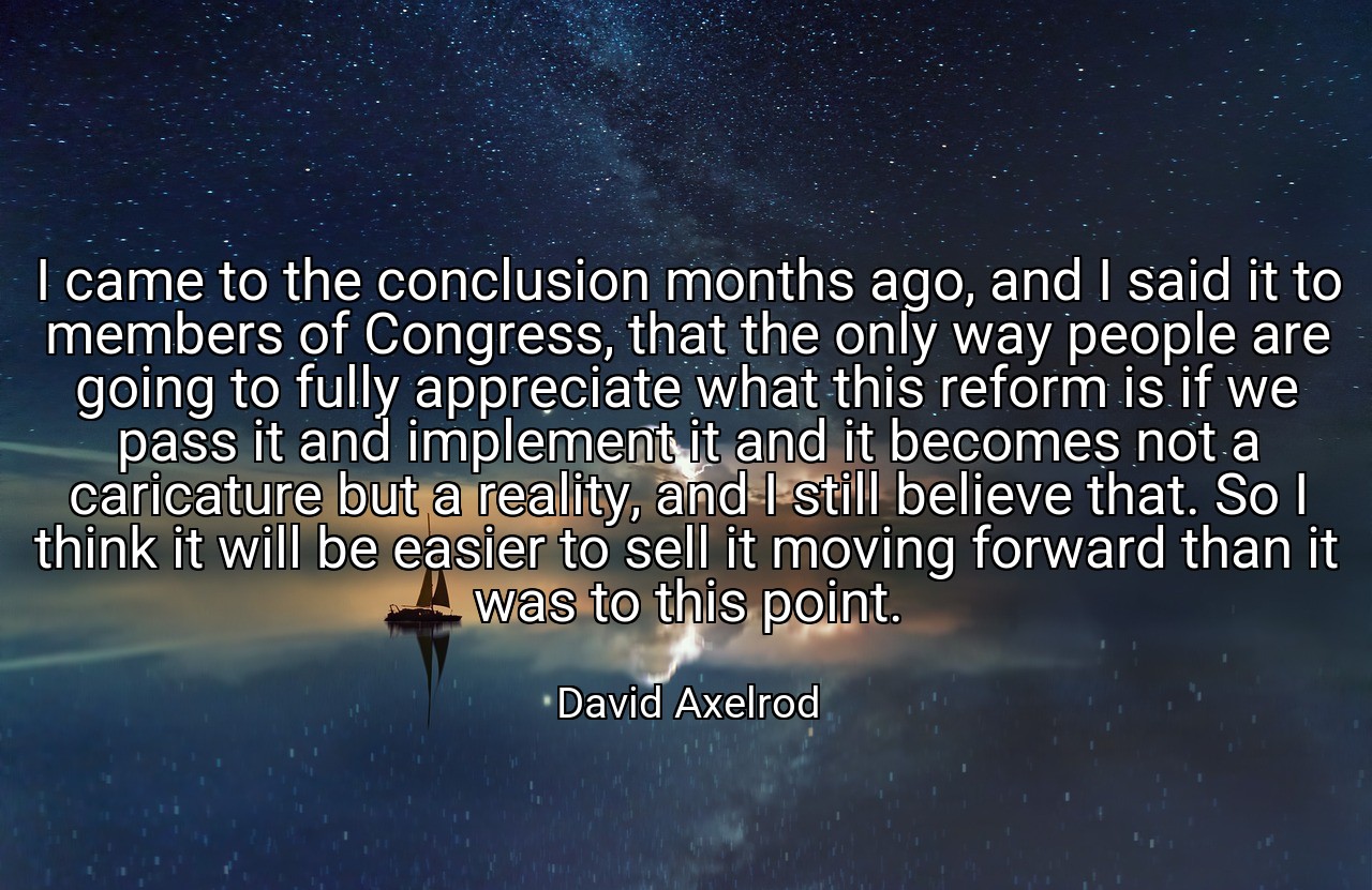 I came to the conclusion months ago, and I said it to members of Congress, that the only way people are going to fully appreciate what this reform is if we pass it and implement it and it becomes not a caricature but a reality, and I still believe that. So I think it will be easier to sell it moving forward than it was to this point. - David Axelrod