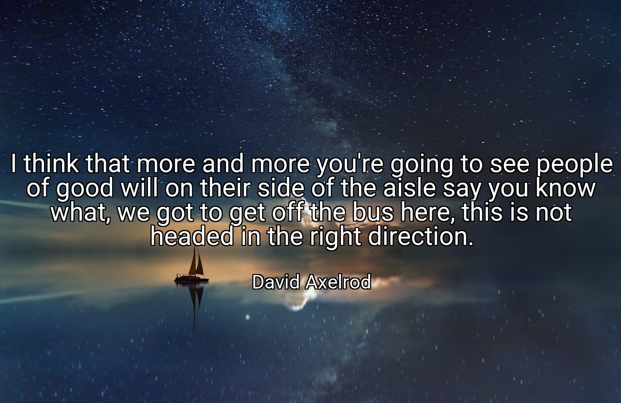 I think that more and more you're going to see people of good will on their side of the aisle say you know what, we got to get off the bus here, this is not headed in the right direction. - David Axelrod