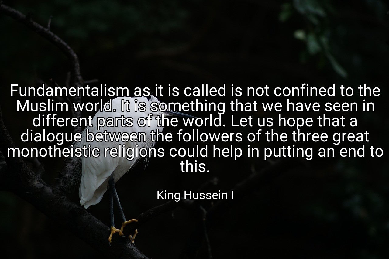 Fundamentalism as it is called is not confined to the Muslim world. It is something that we have seen in different parts of the world. Let us hope that a dialogue between the followers of the three great monotheistic religions could help in putting an end to this. - King Hussein I