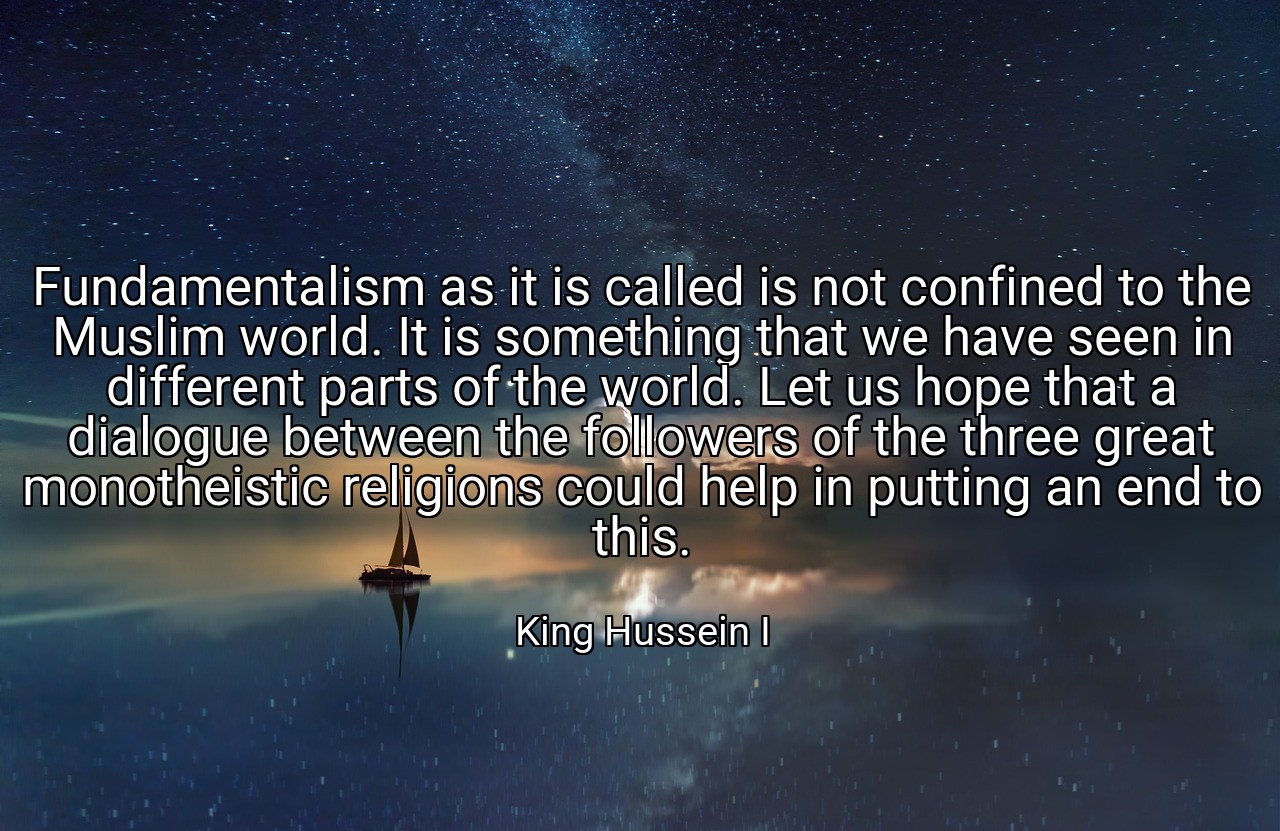 Fundamentalism as it is called is not confined to the Muslim world. It is something that we have seen in different parts of the world. Let us hope that a dialogue between the followers of the three great monotheistic religions could help in putting an end to this. - King Hussein I