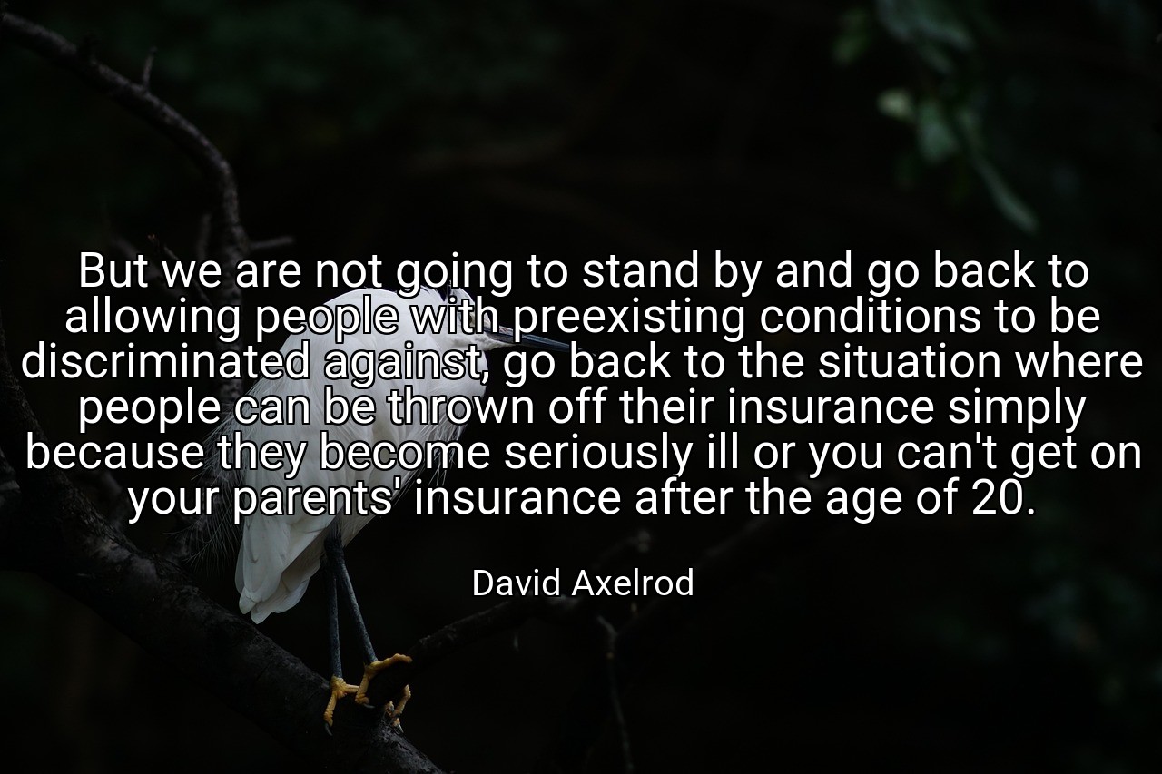 But we are not going to stand by and go back to allowing people with preexisting conditions to be discriminated against, go back to the situation where people can be thrown off their insurance simply because they become seriously ill or you can't get on your parents' insurance after the age of 20. - David Axelrod