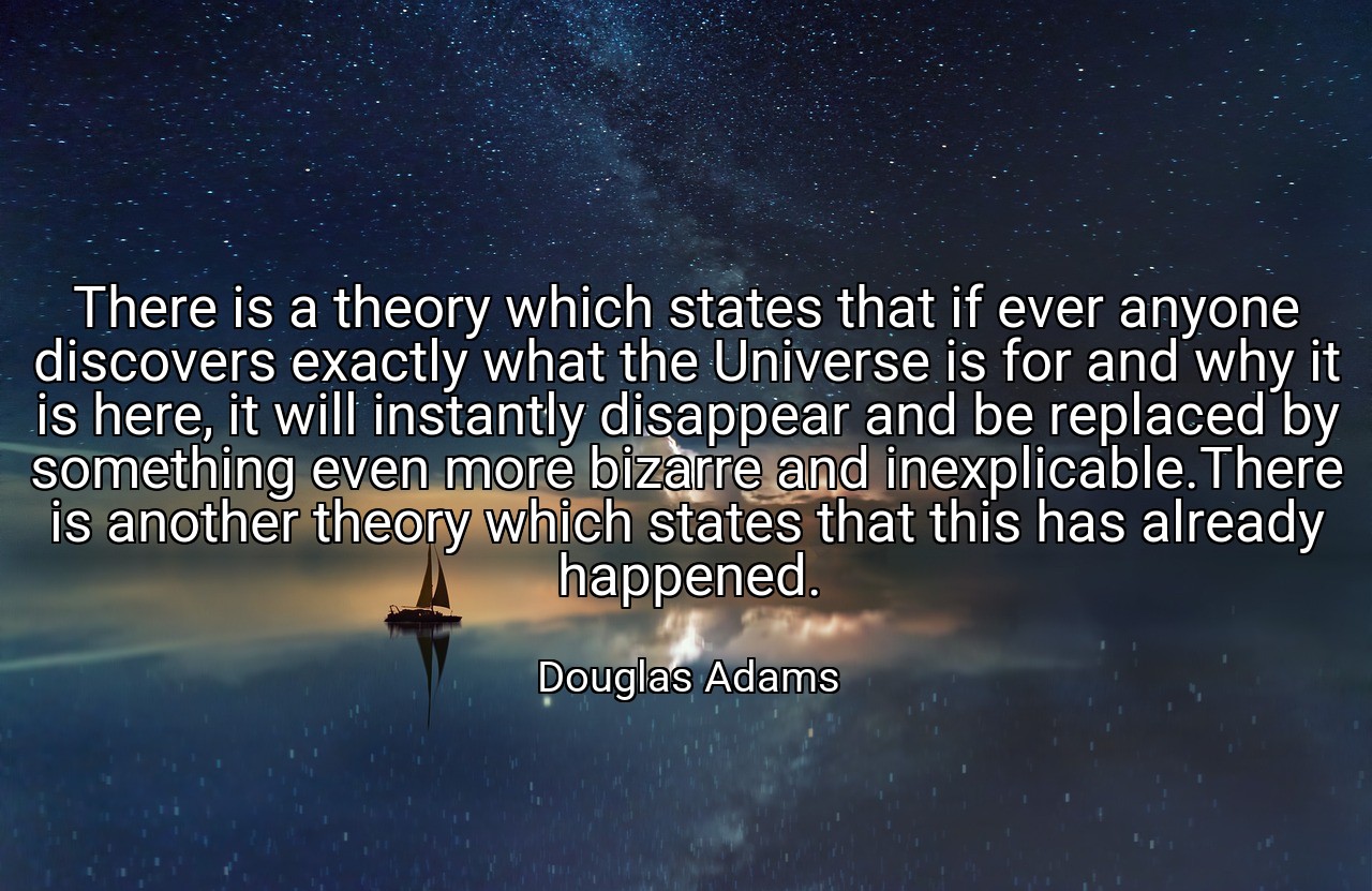 There is a theory which states that if ever anyone discovers exactly what the Universe is for and why it is here, it will instantly disappear and be replaced by something even more bizarre and inexplicable.There is another theory which states that this has already happened. - Douglas Adams