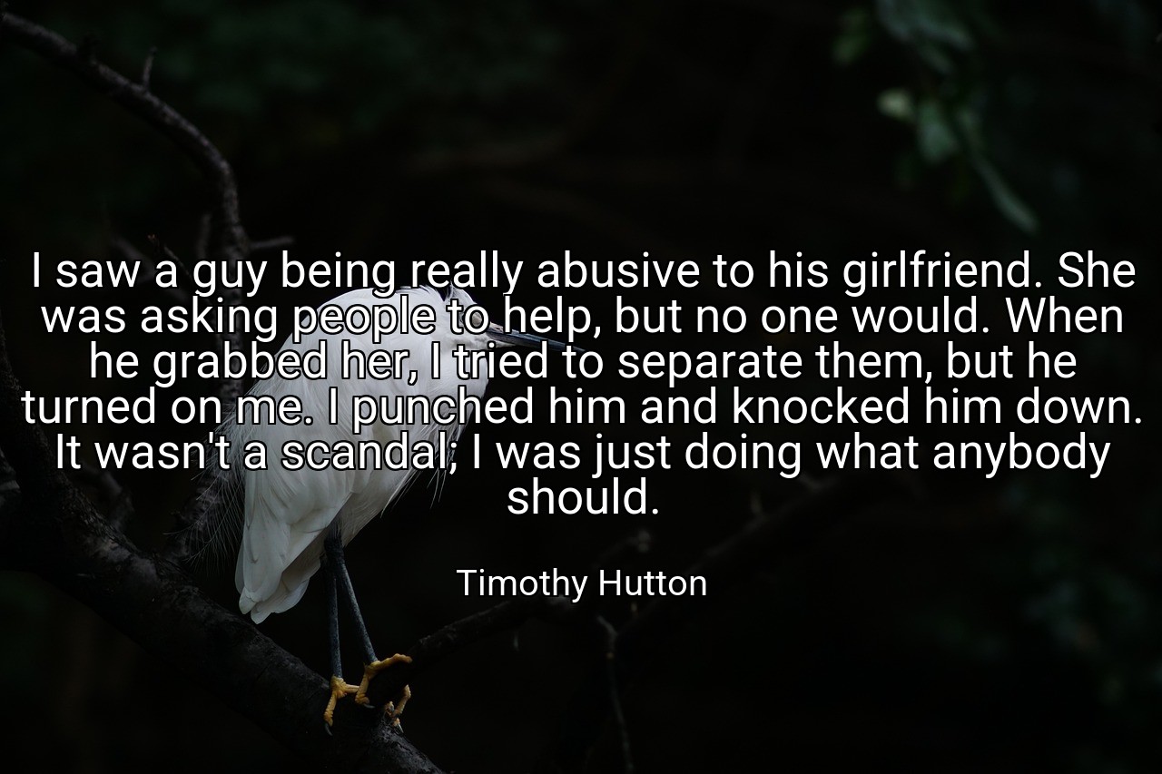 I saw a guy being really abusive to his girlfriend. She was asking people to help, but no one would. When he grabbed her, I tried to separate them, but he turned on me. I punched him and knocked him down. It wasn't a scandal; I was just doing what anybody should. - Timothy Hutton