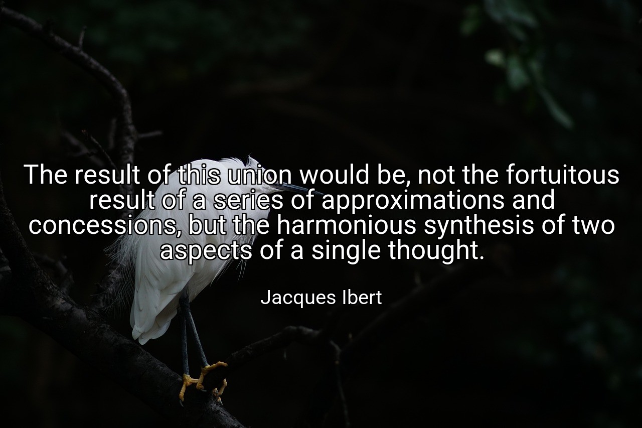 The result of this union would be, not the fortuitous result of a series of approximations and concessions, but the harmonious synthesis of two aspects of a single thought. - Jacques Ibert