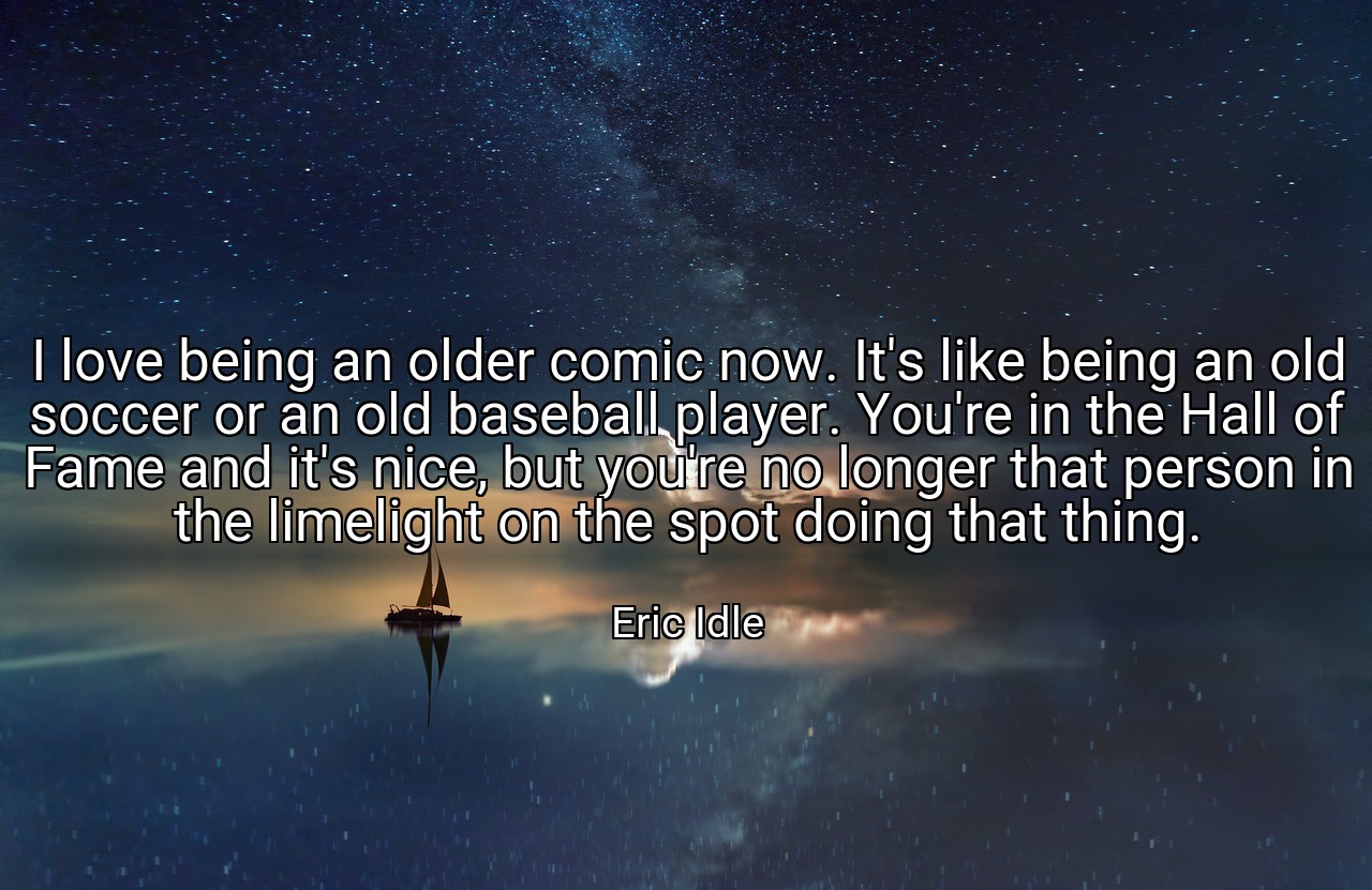 I love being an older comic now. It's like being an old soccer or an old baseball player. You're in the Hall of Fame and it's nice, but you're no longer that person in the limelight on the spot doing that thing. - Eric Idle
