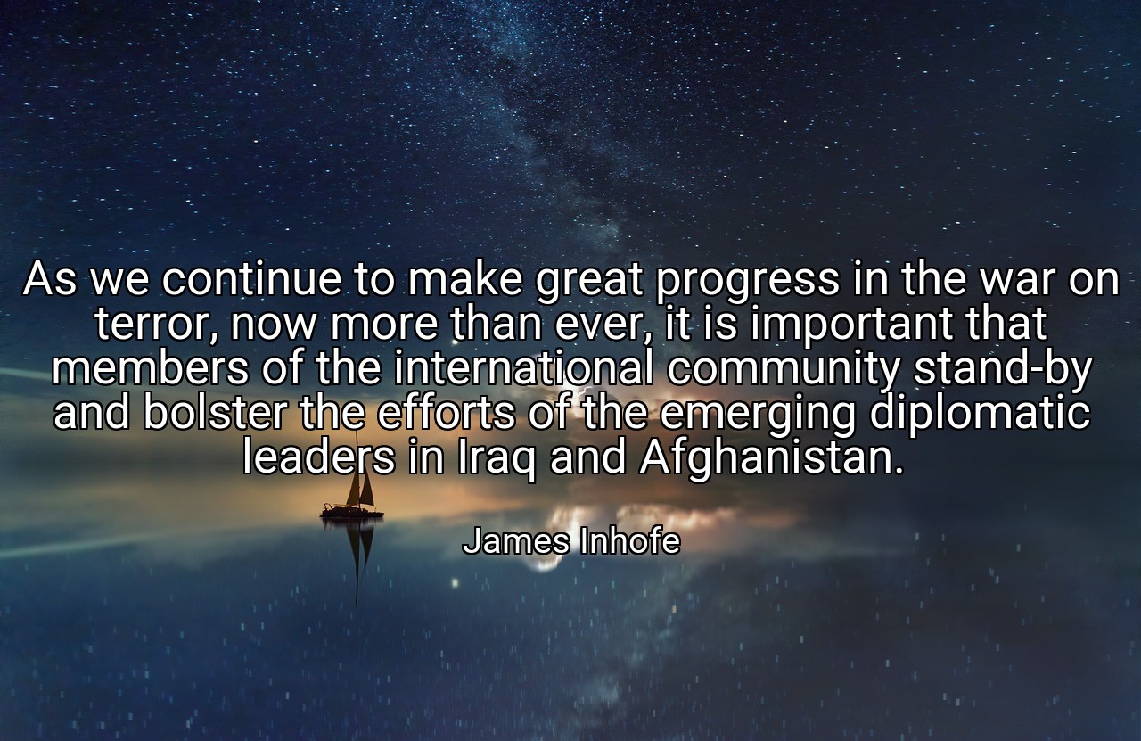 As we continue to make great progress in the war on terror, now more than ever, it is important that members of the international community stand-by and bolster the efforts of the emerging diplomatic leaders in Iraq and Afghanistan. - James Inhofe