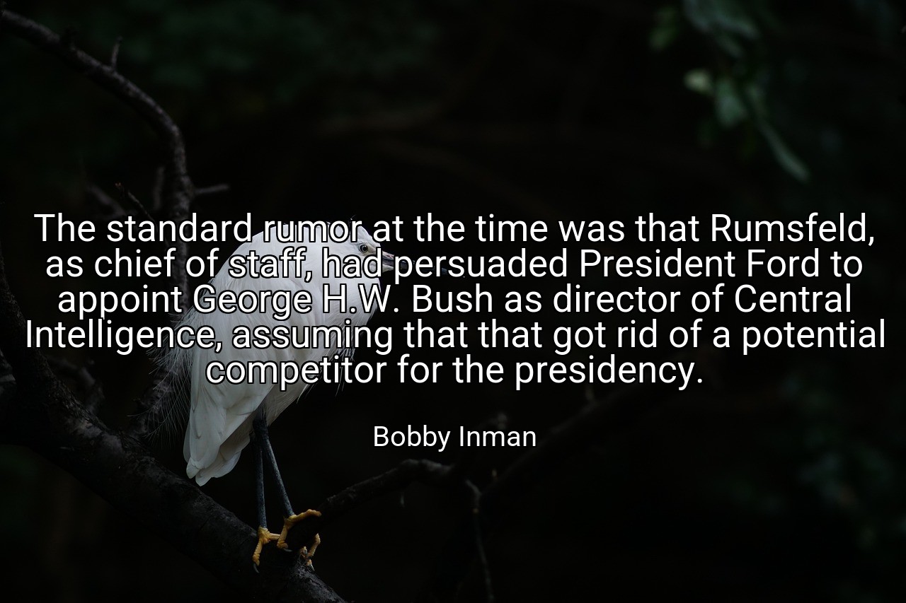 The standard rumor at the time was that Rumsfeld, as chief of staff, had persuaded President Ford to appoint George H.W. Bush as director of Central Intelligence, assuming that that got rid of a potential competitor for the presidency. - Bobby Inman